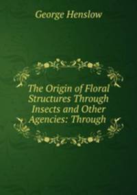 The Origin of Floral Structures Through Insects and Other Agencies: Through .