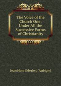 The Voice of the Church One: Under All the Successive Forms of Christianity.