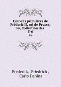 Oeuvres primitives de Frderic II, roi de Prusse; ou, Collection des .. 5-6