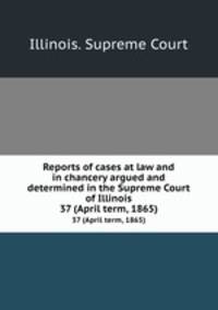 Reports of cases at law and in chancery argued and determined in the Supreme Court of Illinois. 37 (April term, 1865)