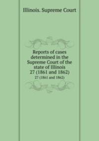 Reports of cases determined in the Supreme Court of the state of Illinois. 27 (1861 and 1862)