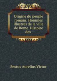 Origine du peuple romain: Hommes illustres de la ville de Rome. Histoire des .