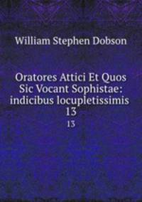 Oratores Attici Et Quos Sic Vocant Sophistae: indicibus locupletissimis .. 13