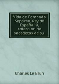 Vida de Fernando Septimo, Rey de Espana: O, coleccion de anecdotas de su .