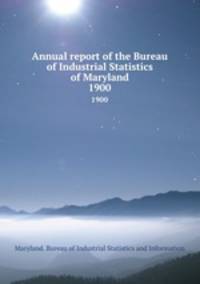 Annual report of the Bureau of Industrial Statistics of Maryland. 1900