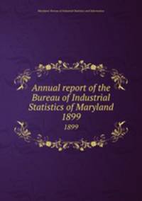 Annual report of the Bureau of Industrial Statistics of Maryland. 1899