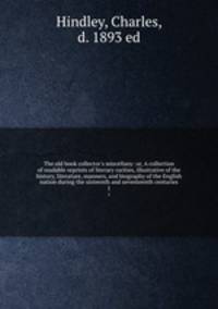 The old book collector`s miscellany: or, A collection of readable reprints of literary rarities, illustrative of the history, literature, manners, and biography of the English nation during the sixteenth and seventeenth centuries. 1