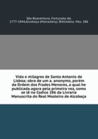 Vida e milagres de Santo Antonio de Lisboa; obra de um a. anonymo, porem da Ordem dos Frades Menores, a qual he publicada agora pela primeira vez, como se le no Codice 286 da Livraria Manuscrita do Real Mosteiro de Alcobaca