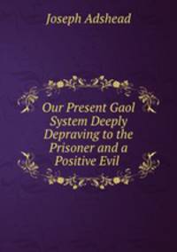 Our Present Gaol System Deeply Depraving to the Prisoner and a Positive Evil .