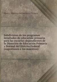 Subdivision de los programas detallados de educacion primaria para las escuelas dependientes de la Direccion de Educacion Primaria y Normal del Distrito Federal (sugestiones a los maestros)