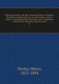 Palissy the potter. The life of Bernard Palissy, of Saintes, his labors and discoveries in art and science, with an outline of his philosophical doctrines, and a translation of illustrative selections from his works. 2