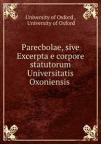 Parecbolae, sive Excerpta e corpore statutorum Universitatis Oxoniensis .