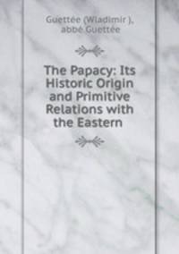 The Papacy: Its Historic Origin and Primitive Relations with the Eastern .