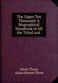 The Upper Ten Thousand: A Biographical Handbook of All the Titled and .