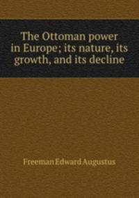 The Ottoman power in Europe; its nature, its growth, and its decline
