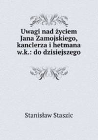 Uwagi nad zyciem Jana Zamojskiego, kanclerza i hetmana w.k.: do dzisiejszego .