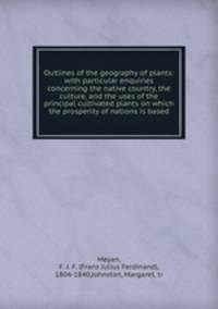 Outlines of the geography of plants: with particular enquiries concerning the native country, the culture, and the uses of the principal cultivated plants on which the prosperity of nations is based