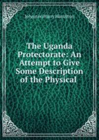 The Uganda Protectorate: An Attempt to Give Some Description of the Physical .
