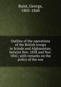 Outline of the operations of the British troops in Scinde and Afghanistan, betwixt Nov. 1838 and Nov. 1841; with remarks on the policy of the war