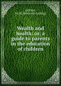 Wealth and health: or, a guide to parents in the education of children