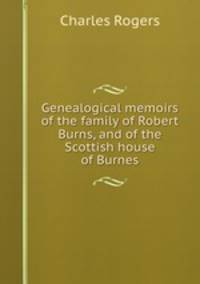 Genealogical memoirs of the family of Robert Burns, and of the Scottish house of Burnes