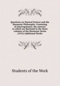 Questions on Natural Science and the Harmonic Philosophy: Consisting of interrogatories, the answers to which are disclosed in the three volumes of the Harmonic Series (1915) Additional Works