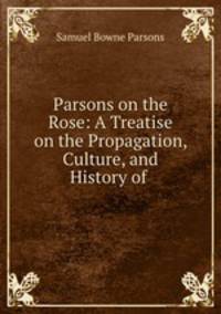 Parsons on the Rose: A Treatise on the Propagation, Culture, and History of .