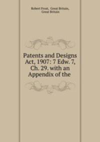 Patents and Designs Act, 1907: 7 Edw. 7, Ch. 29. with an Appendix of the .