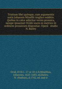 Tristium libri quinque, cum argumentis & notis Johannis Minellii Anglice redditis. Quibus in calce adjicitur versio prosaica, nempe ipsaemet Ovidii voces ex metrico in ordinem prosaicum dispositae. Opera & studio N. Bailey