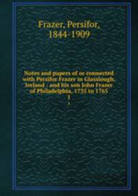 Notes and papers of or connected with Persifor Frazer in Glasslough, Ireland : and his son John Frazer of Philadelphia, 1735 to 1765. 1