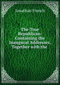 The True Republican: Containing the Inaugural Addresses, Together with the .