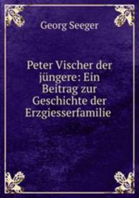 Peter Vischer der jungere: Ein Beitrag zur Geschichte der Erzgiesserfamilie .