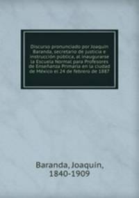 Discurso pronunciado por Joaquin Baranda, secretario de justicia e instruccion publica, al inaugurarse la Escuela Normal para Profesores de Ensenanza Primaria en la ciudad de Mexico el 24 de febrero de 1887