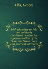 Irish ethnology socialy and politically considered : embracing a general outline of the Celtic and Saxon races, with practical inferences
