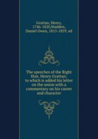 The speeches of the Right Hon. Henry Grattan; to which is added his letter on the union with a commentary on his career and character