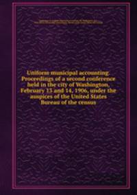 Uniform municipal accounting. Proceedings of a second conference held in the city of Washington, February 13 and 14, 1906, under the auspices of the United States Bureau of the census