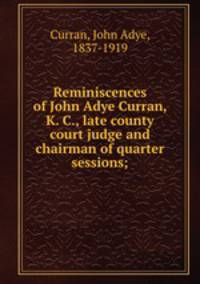 Reminiscences of John Adye Curran, K. C., late county court judge and chairman of quarter sessions;