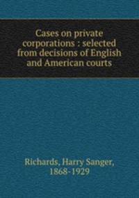 Cases on private corporations : selected from decisions of English and American courts