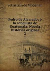 Pedro de Alvarado; o la conquista de Guatemala: Novela historica original