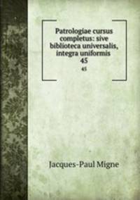 Patrologiae cursus completus: sive biblioteca universalis,integra uniformis .. 45