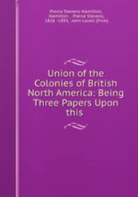 Union of the Colonies of British North America: Being Three Papers Upon this .