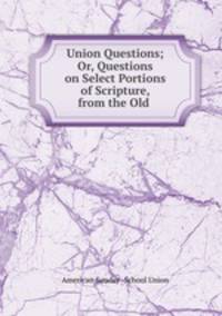 Union Questions; Or, Questions on Select Portions of Scripture, from the Old .