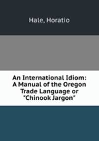 An International Idiom: A Manual of the Oregon Trade Language or "Chinook Jargon"