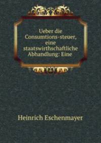 Ueber die Consumtions-steuer, eine staatswirthschaftliche Abhandlung: Eine .