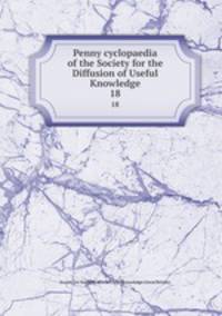 Penny cyclopaedia of the Society for the Diffusion of Useful Knowledge. 18