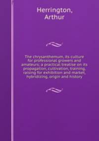 The chrysanthemum, its culture for professional growers and amateurs; a practical treatise on its propagation, cultivation, training, raising for exhibition and market, hybridizing, origin and history