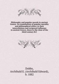 Philosophy and popular morals in ancient Greece. An examination of popular morality and philosophical ethics, in their interrelations and reciprocal influence in ancient Greece, down to the close of the third century B.C