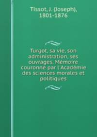 Turgot, sa vie, son administration, ses ouvrages. Memoire couronne par l
