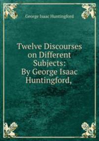Twelve Discourses on Different Subjects: By George Isaac Huntingford, .