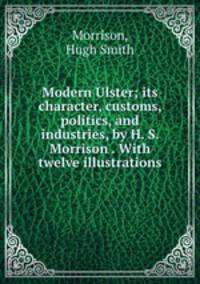 Modern Ulster; its character, customs, politics, and industries, by H. S. Morrison . With twelve illustrations